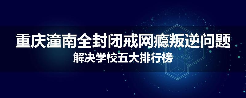重庆潼南全封闭戒网瘾叛逆问题解决学校五大排行榜