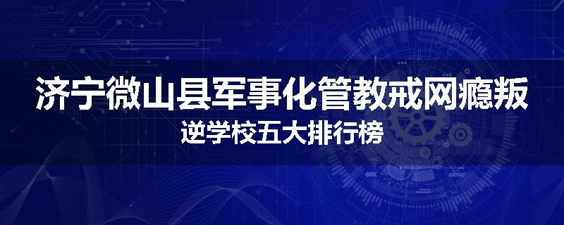 济宁微山县军事化管教戒网瘾叛逆学校五大排行榜