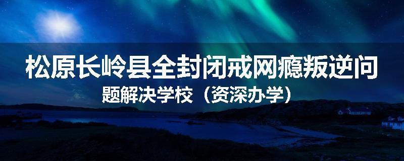 松原长岭县全封闭戒网瘾叛逆问题解决学校（资深办学）