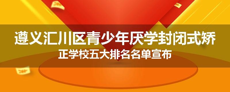遵义汇川区青少年厌学封闭式矫正学校五大排名名单宣布