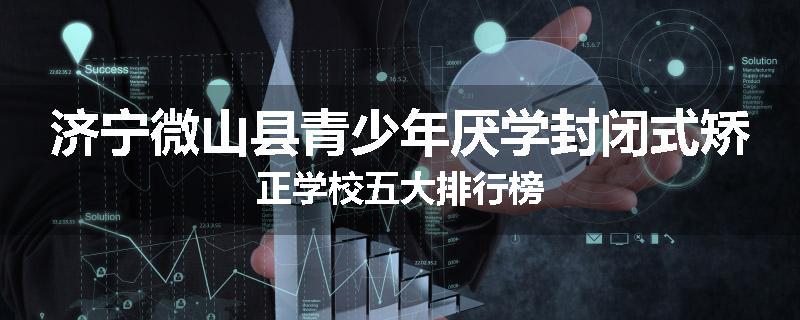 济宁微山县青少年厌学封闭式矫正学校五大排行榜