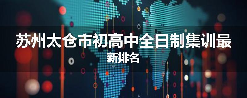苏州太仓市初高中全日制集训最新排名
