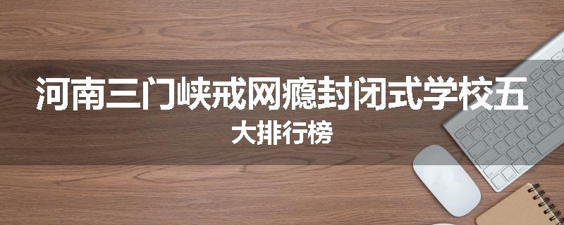 河南三门峡戒网瘾封闭式学校五大排行榜