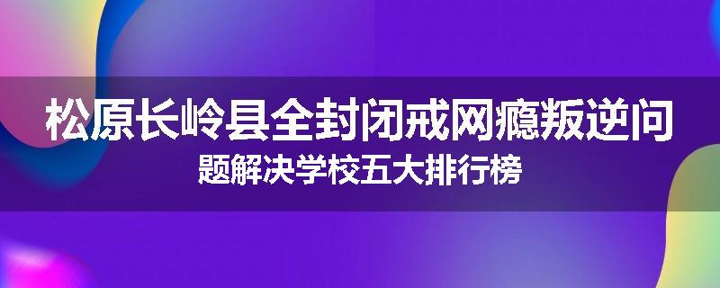 松原长岭县全封闭戒网瘾叛逆问题解决学校五大排行榜
