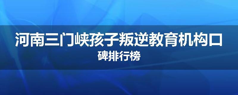 河南三门峡孩子叛逆教育机构口碑排行榜