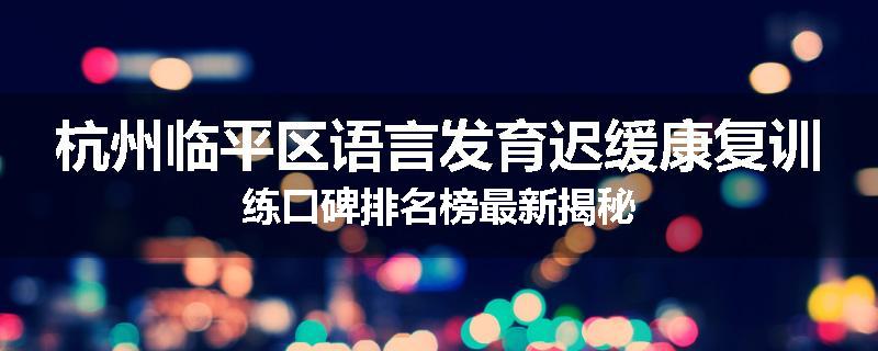 杭州临平区语言发育迟缓康复训练口碑排名榜最新揭秘