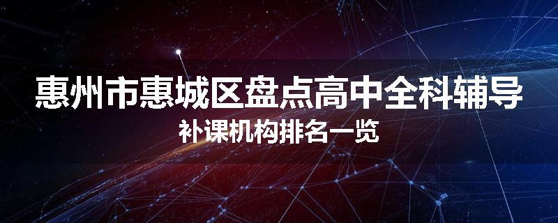 惠州市惠城区盘点高中全科辅导补课机构排名一览
