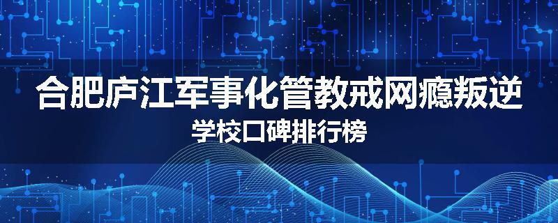 合肥庐江军事化管教戒网瘾叛逆学校口碑排行榜