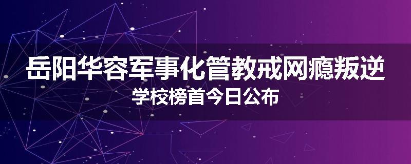 岳阳华容军事化管教戒网瘾叛逆学校榜首今日公布