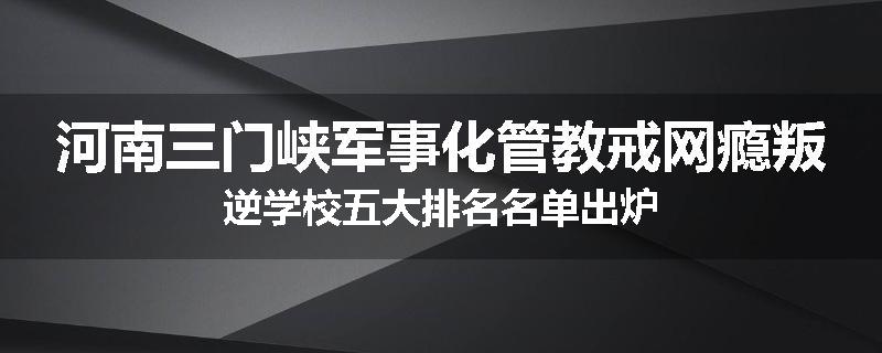 河南三门峡军事化管教戒网瘾叛逆学校五大排名名单出炉