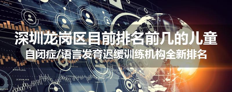 深圳龙岗区目前排名前几的儿童自闭症/语言发育迟缓训练机构全新排名