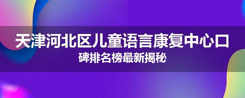 天津河北区儿童语言康复中心口碑排名榜最新揭秘