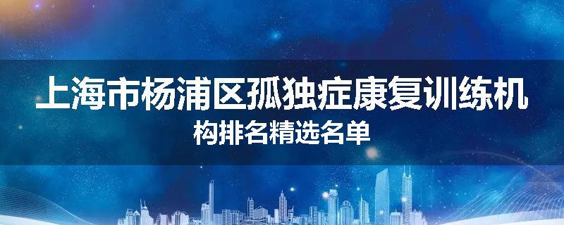 上海市杨浦区孤独症康复训练机构排名精选名单