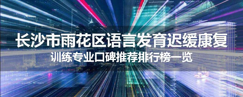 长沙市雨花区语言发育迟缓康复训练专业口碑推荐排行榜一览