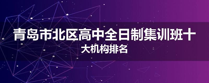 青岛市北区高中全日制集训班十大机构排名