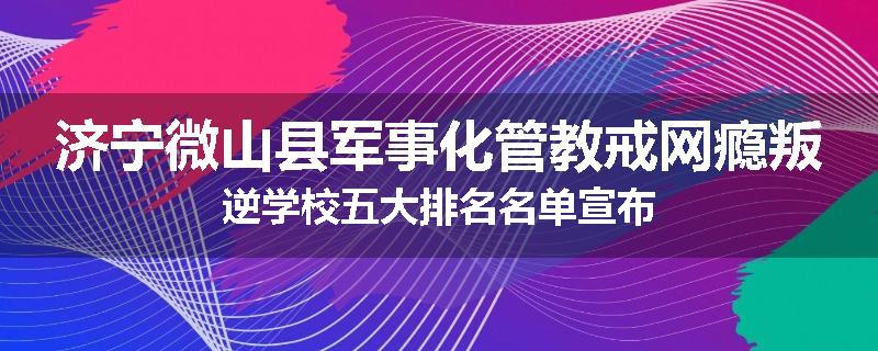 济宁微山县军事化管教戒网瘾叛逆学校五大排名名单宣布