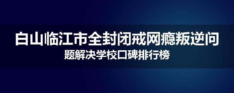 白山临江市全封闭戒网瘾叛逆问题解决学校口碑排行榜