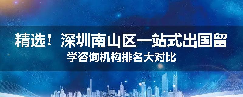 精选！深圳南山区一站式出国留学咨询机构排名大对比