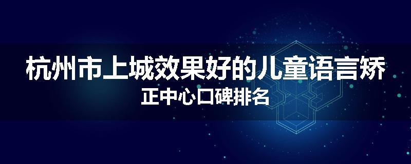 杭州市上城效果好的儿童语言矫正中心口碑排名