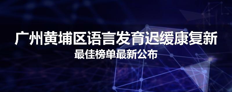 广州黄埔区语言发育迟缓康复新最佳榜单最新公布