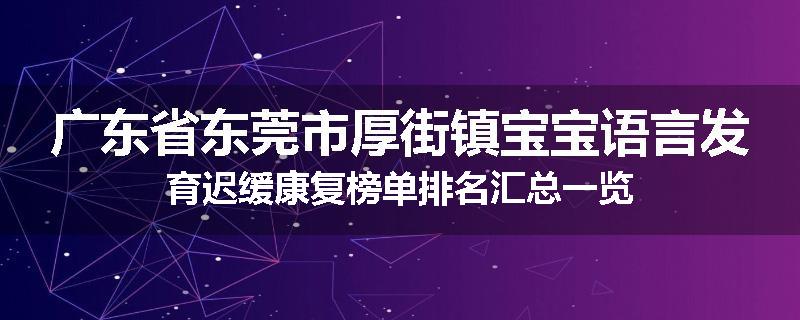 广东省东莞市厚街镇宝宝语言发育迟缓康复榜单排名汇总一览