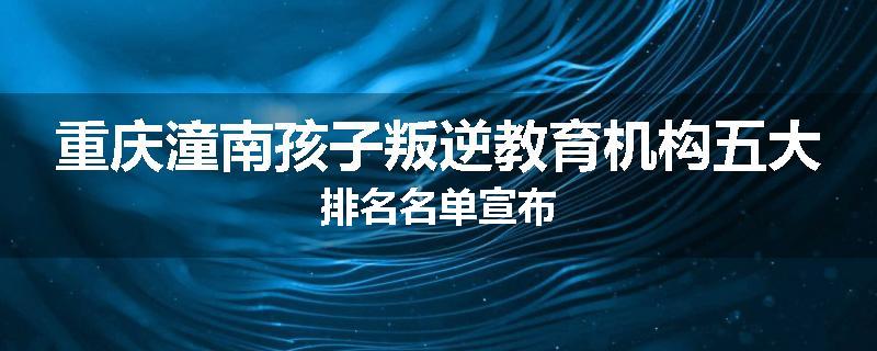 重庆潼南孩子叛逆教育机构五大排名名单宣布