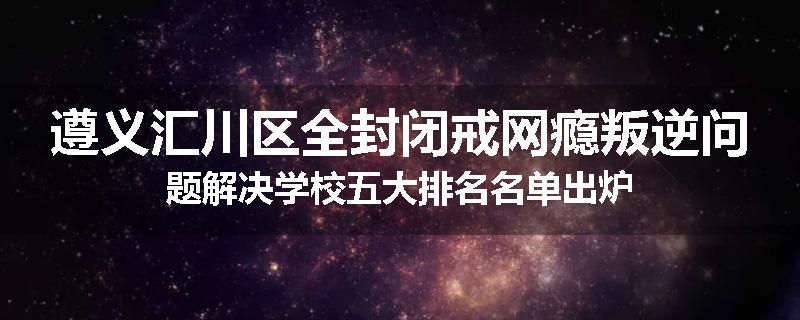 遵义汇川区全封闭戒网瘾叛逆问题解决学校五大排名名单出炉