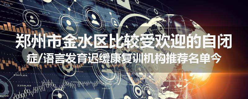 郑州市金水区比较受欢迎的自闭症/语言发育迟缓康复训机构推荐名单今日公布