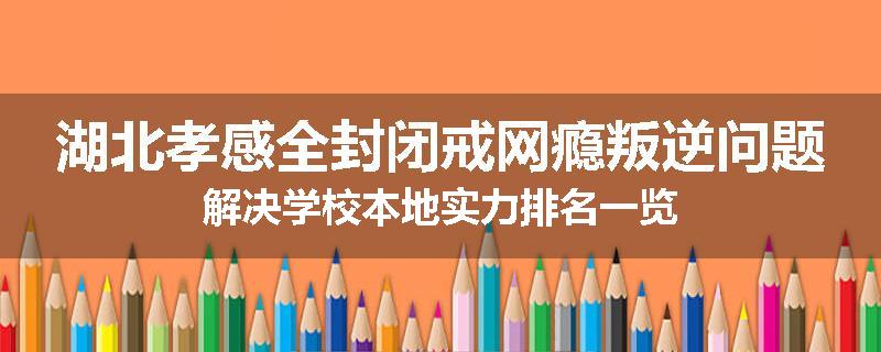 湖北孝感全封闭戒网瘾叛逆问题解决学校本地实力排名一览
