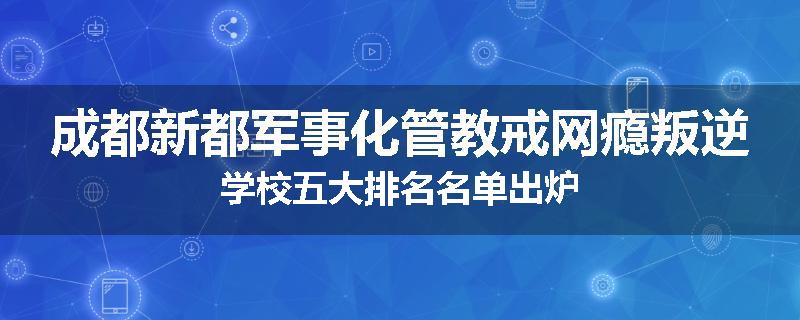 成都新都军事化管教戒网瘾叛逆学校五大排名名单出炉