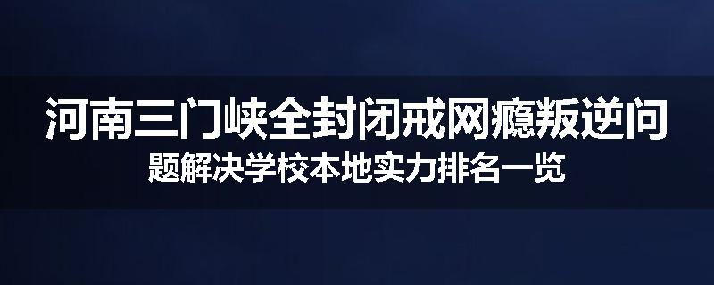 河南三门峡全封闭戒网瘾叛逆问题解决学校本地实力排名一览