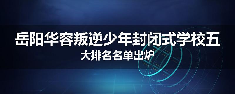 岳阳华容叛逆少年封闭式学校五大排名名单出炉
