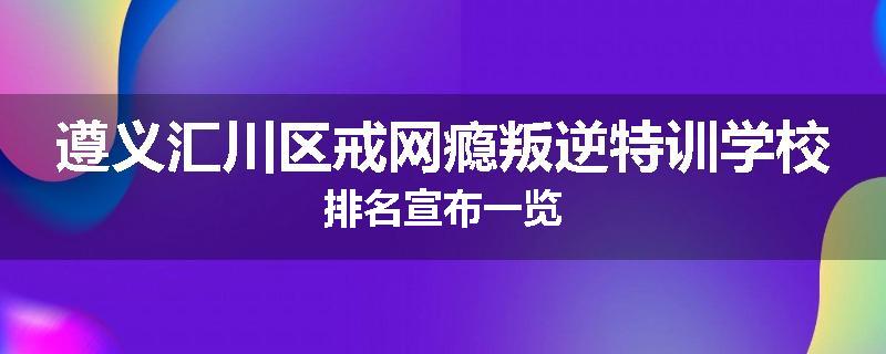 遵义汇川区戒网瘾叛逆特训学校排名宣布一览