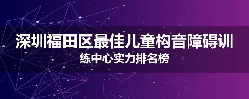 深圳福田区最佳儿童构音障碍训练中心实力排名榜