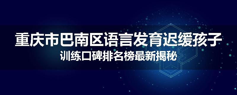 重庆市巴南区语言发育迟缓孩子训练口碑排名榜最新揭秘