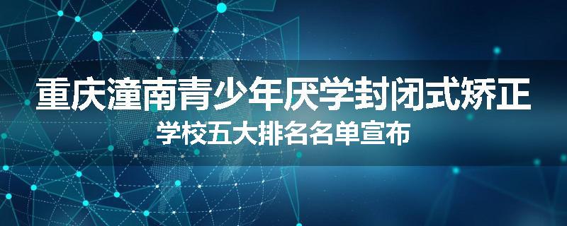 重庆潼南青少年厌学封闭式矫正学校五大排名名单宣布