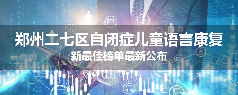 郑州二七区自闭症儿童语言康复新最佳榜单最新公布