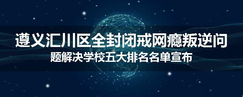 遵义汇川区全封闭戒网瘾叛逆问题解决学校五大排名名单宣布