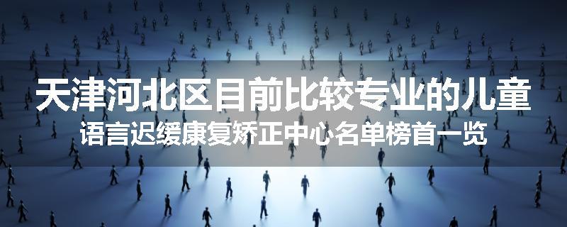 天津河北区目前比较专业的儿童语言迟缓康复矫正中心名单榜首一览