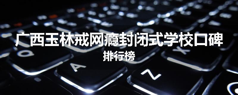 广西玉林戒网瘾封闭式学校口碑排行榜