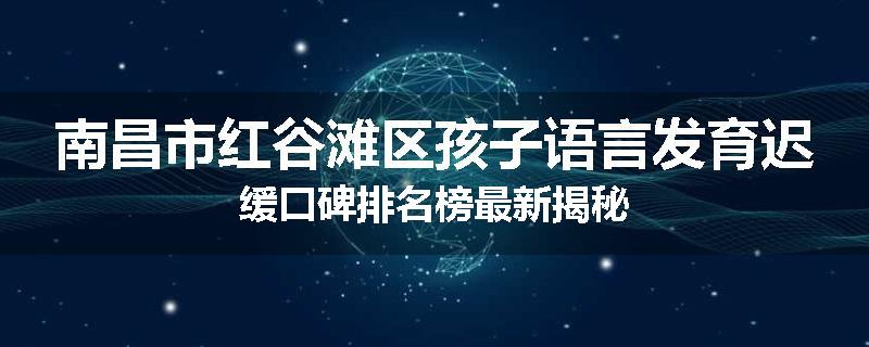南昌市红谷滩区孩子语言发育迟缓口碑排名榜最新揭秘