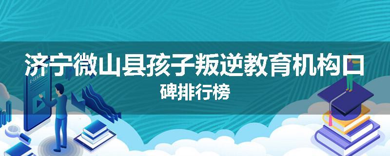 济宁微山县孩子叛逆教育机构口碑排行榜