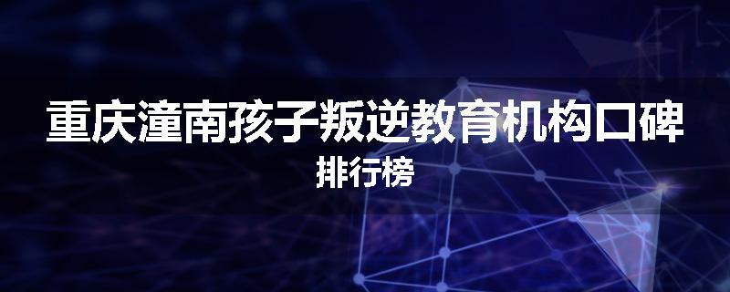 重庆潼南孩子叛逆教育机构口碑排行榜