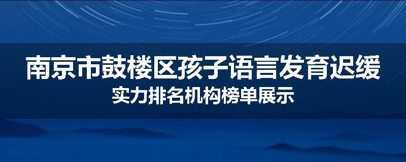 南京市鼓楼区孩子语言发育迟缓实力排名机构榜单展示