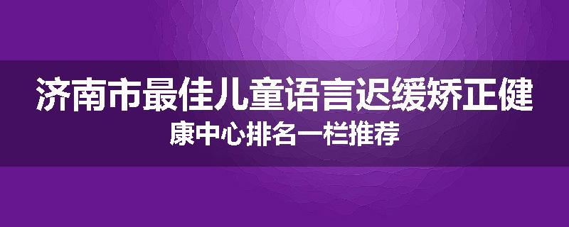 济南市最佳儿童语言迟缓矫正健康中心排名一栏推荐