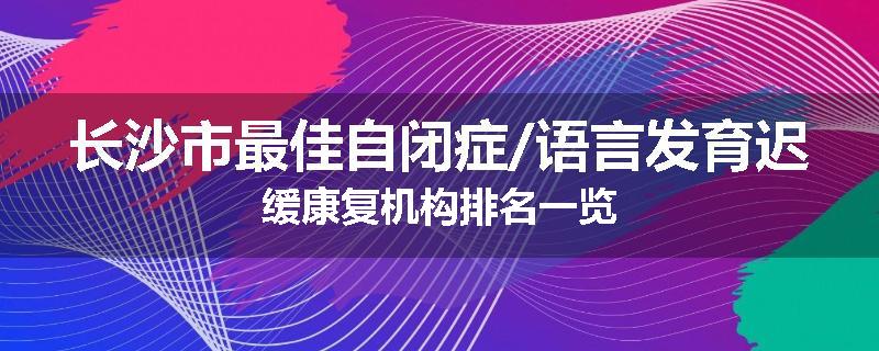 长沙市最佳自闭症/语言发育迟缓康复机构排名一览