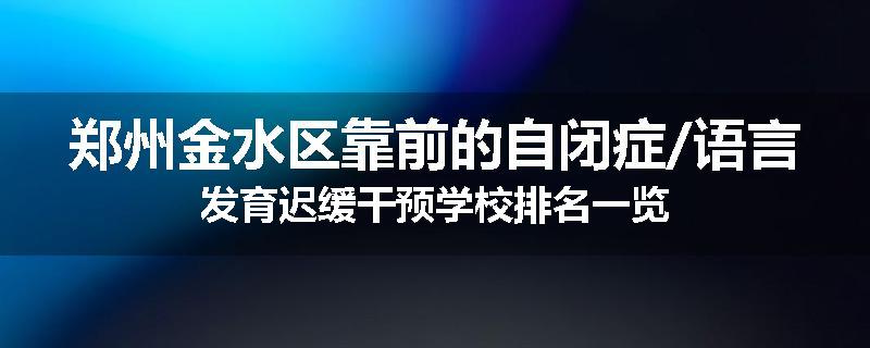 郑州金水区靠前的自闭症/语言发育迟缓干预学校排名一览