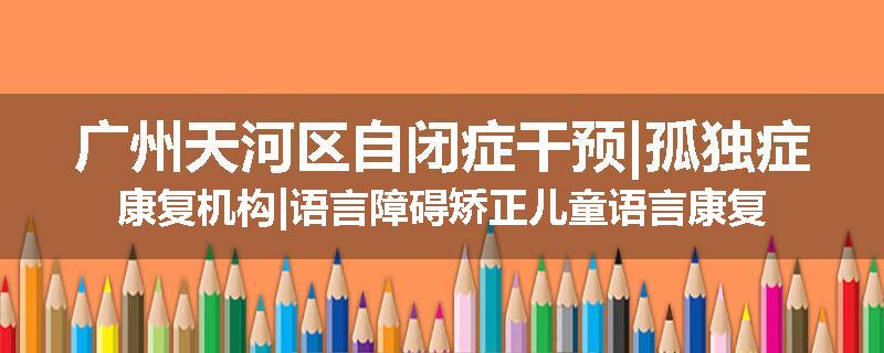 广州天河区自闭症干预|孤独症康复机构|语言障碍矫正儿童语言康复