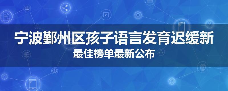 宁波鄞州区孩子语言发育迟缓新最佳榜单最新公布