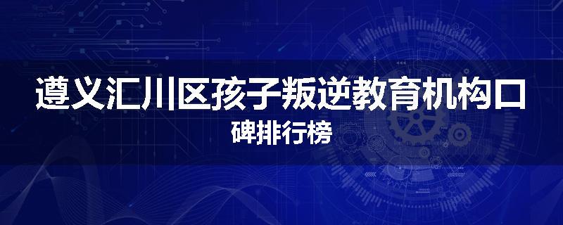 遵义汇川区孩子叛逆教育机构口碑排行榜